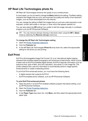 Page 22HP Real Life Technologies photo fix
HP Real Life Technologies enhance the quality of your printed photos.
In most cases, you do not need to change the Basic default print setting. The Basic setting
sharpens the images that you print, and improves the quality and clarity of low resolution
images, such as those downloaded from the Internet.
You can change the setting to Full if the images that you print are under exposed or over
exposed, contain dark areas or red eye, or have colors that appear washed...