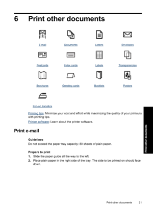 Page 246 Print other documents
E-mailDocumentsLettersEnvelopes
PostcardsIndex cardsLabelsTransparencies
BrochuresGreeting cardsBookletsPosters
   
Iron-on transfers   
Printing tips: Minimize your cost and effort while maximizing the quality of your printouts
with printing tips.
Printer software: Learn about the printer software.
Print e-mail
Guidelines
Do not exceed the paper tray capacity: 80 sheets of plain paper.
Prepare to print
1.Slide the paper guide all the way to the left.
2.Place plain paper in the...