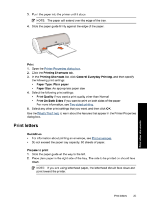 Page 263.Push the paper into the printer until it stops.
NOTE:The paper will extend over the edge of the tray.
4.Slide the paper guide firmly against the edge of the paper.
Print
1.Open the 
Printer Properties dialog box.
2.Click the Printing Shortcuts tab.
3.In the Printing Shortcuts list, click General Everyday Printing, and then specify
the following print settings:
•Paper Type: Plain paper
•Paper Size: An appropriate paper size
4.Select the following print settings:
•Print Quality if you want a print...