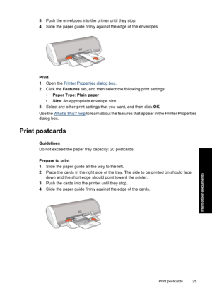 Page 283.Push the envelopes into the printer until they stop.
4.Slide the paper guide firmly against the edge of the envelopes.
Print
1.Open the 
Printer Properties dialog box.
2.Click the Features tab, and then select the following print settings:
•Paper Type: Plain paper
•Size: An appropriate envelope size
3.Select any other print settings that you want, and then click OK.
Use the 
Whats This? help to learn about the features that appear in the Printer Properties
dialog box.
Print postcards
Guidelines
Do not...