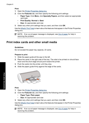 Page 29Print
1.Open the 
Printer Properties dialog box.
2.Click the Features tab, and then specify the following print settings:
•Paper Type: Click More, click Specialty Papers, and then select an appropriate
card type.
•Print Quality: Normal or Best
•Size: An appropriate card size
3.Select any other print settings that you want, and then click OK.
Use the 
Whats This? help to learn about the features that appear in the Printer Properties
dialog box.
NOTE:If an out-of-paper message is displayed, see Out of...