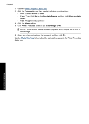 Page 371.Open the Printer Properties dialog box.
2.Click the Features tab, and then specify the following print settings:
•Print Quality: Normal or Best
•Paper Type: Click More, click Specialty Papers, and then click Other specialty
paper.
•Size: An appropriate paper size
3.Click the Advanced tab.
4.Click Printer Features, and then set Mirror Image to On.
NOTE:Some iron-on transfer software programs do not require you to print a
mirror image.
5.Select any other print settings that you want, and then click OK....