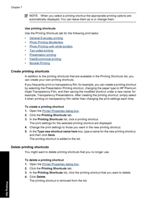 Page 39NOTE:When you select a printing shortcut the appropriate printing options are
automatically displayed. You can leave them as is or change them.
Use printing shortcuts
Use the Printing Shortcuts tab for the following print tasks:
•
General Everyday printing
•
Photo Printing–Borderless
•
Photo Printing–with white borders
•
Two-sided printing
•
Presentation printing
•
Fast/Economical printing
•
Booklet Printing
Create printing shortcuts
In addition to the printing shortcuts that are available in the...