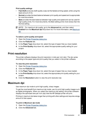 Page 44Print quality settings
•Fast Draft produces draft-quality output at the fastest printing speed, while using the
least amount of ink.
•Normal provides the best balance between print quality and speed and is appropriate
for most documents.
•Best provides the best balance between high quality and speed and can be used for
high quality prints. For most documents, the Best setting prints more slowly than the
Normal setting.
NOTE:For maximum dpi quality, go to the Advanced tab, and then select
Enabled from the...