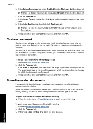 Page 453.In the Printer Features area, select Enabled from the Maximum dpi drop-down list.
NOTE:To disable maximum dpi mode, select Disabled from the drop-down list.
4.Click the Features tab.
5.In the Paper Type drop-down list, click More, and then select the appropriate paper
type.
6.In the Print Quality drop-down list, click Maximum dpi.
NOTE:To view the maximum dpi that the HP Deskjet printer will print, click
Resolution.
7.Select any other print settings that you want, and then click OK.
Resize a document...