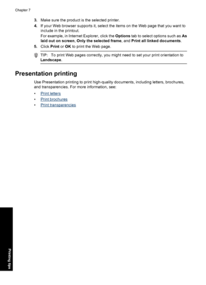 Page 473.Make sure the product is the selected printer.
4.If your Web browser supports it, select the items on the Web page that you want to
include in the printout.
For example, in Internet Explorer, click the Options tab to select options such as As
laid out on screen, Only the selected frame, and Print all linked documents.
5.Click Print or OK to print the Web page.
TIP:To print Web pages correctly, you might need to set your print orientation to
Landscape.
Presentation printing
Use Presentation printing to...