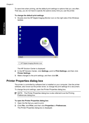 Page 49To save time when printing, set the default print settings to options that you use often.
That way, you do not have to specify the options every time you use the printer.
To change the default print settings
1.Double-click the HP Digital Imaging Monitor icon on the right side of the Windows
taskbar.
1HP Digital Imaging Monitor icon
The HP Solution Center is displayed.
2.In the HP Solution Center, click Settings, point to Print Settings, and then click
Printer Settings.
3.Make changes to the print...