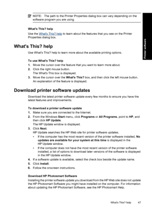 Page 50NOTE:The path to the Printer Properties dialog box can vary depending on the
software program you are using.
Whats This? help
Use the 
Whats This? help to learn about the features that you see on the Printer
Properties dialog box.
Whats This? help
Use Whats This? help to learn more about the available printing options.
To use Whats This? help
1.Move the cursor over the feature that you want to learn more about.
2.Click the right mouse button.
The Whats This box is displayed.
3.Move the cursor over the...