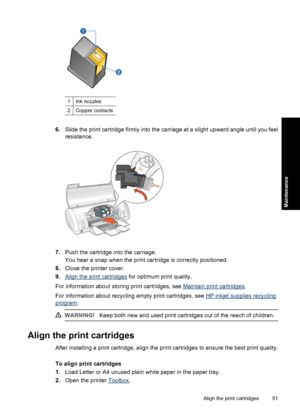 Page 541Ink nozzles
2Copper contacts
6.Slide the print cartridge firmly into the carriage at a slight upward angle until you feel
resistance.
7.Push the cartridge into the carriage.
You hear a snap when the print cartridge is correctly positioned.
8.Close the printer cover.
9.
Align the print cartridges for optimum print quality.
For information about storing print cartridges, see 
Maintain print cartridges.
For information about recycling empty print cartridges, see 
HP inkjet supplies recycling
program....