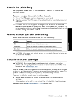 Page 56Maintain the printer body
Because the HP Deskjet ejects ink onto the paper in a fine mist, ink smudges will
eventually appear.
To remove smudges, stains, or dried ink from the exterior
1.Turn off the HP Deskjet, and then disconnect the power cord.
2.Wipe the outside of the HP Deskjet with a soft cloth that has been lightly moistened
with water.
CAUTION:Do not use any type of cleaning solution. Household cleaners and
detergents might damage the printer finish. Keep all fluids away from the interior. Do...