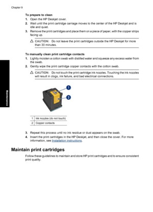 Page 57To prepare to clean
1.Open the HP Deskjet cover.
2.Wait until the print cartridge carriage moves to the center of the HP Deskjet and is
idle and quiet.
3.Remove the print cartridges and place them on a piece of paper, with the copper strips
facing up.
CAUTION:Do not leave the print cartridges outside the HP Deskjet for more
than 30 minutes.
To manually clean print cartridge contacts
1.Lightly moisten a cotton swab with distilled water and squeeze any excess water from
the swab.
2.Gently wipe the print...