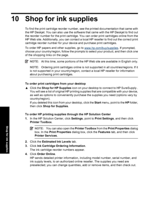 Page 5910 Shop for ink supplies
To find the print cartridge reorder number, see the printed documentation that came with
the HP Deskjet. You can also use the software that came with the HP Deskjet to find out
the reorder number for the print cartridge. You can order print cartridges online from the
HP Web site. Additionally, you can contact a local HP reseller to find out the correct print
cartridge reorder number for your device and purchase print cartridges.
To order HP papers and other supplies, go to...