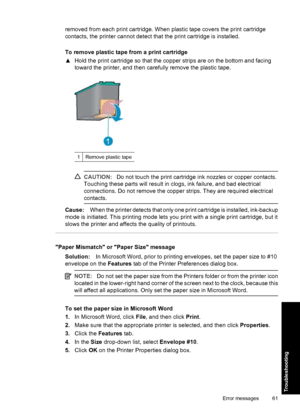 Page 64removed from each print cartridge. When plastic tape covers the print cartridge
contacts, the printer cannot detect that the print cartridge is installed.
To remove plastic tape from a print cartridge
▲Hold the print cartridge so that the copper strips are on the bottom and facing
toward the printer, and then carefully remove the plastic tape.
1Remove plastic tape
CAUTION:Do not touch the print cartridge ink nozzles or copper contacts.
Touching these parts will result in clogs, ink failure, and bad...