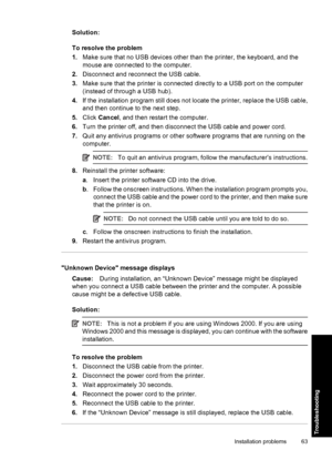 Page 66Solution:
To resolve the problem
1.Make sure that no USB devices other than the printer, the keyboard, and the
mouse are connected to the computer.
2.Disconnect and reconnect the USB cable.
3.Make sure that the printer is connected directly to a USB port on the computer
(instead of through a USB hub).
4.If the installation program still does not locate the printer, replace the USB cable,
and then continue to the next step.
5.Click Cancel, and then restart the computer.
6.Turn the printer off, and then...