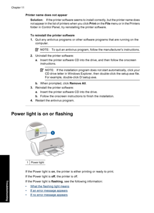 Page 67Printer name does not appear
Solution:If the printer software seems to install correctly, but the printer name does
not appear in the list of printers when you click Print on the File menu or in the Printers
folder in Control Panel, try reinstalling the printer software.
To reinstall the printer software
1.Quit any antivirus programs or other software programs that are running on the
computer.
NOTE:To quit an antivirus program, follow the manufacturer’s instructions.
2.Uninstall the printer software:
a....