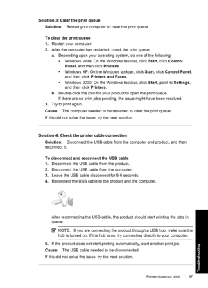 Page 70Solution 3: Clear the print queue
Solution:Restart your computer to clear the print queue.
To clear the print queue
1.Restart your computer.
2.After the computer has restarted, check the print queue.
a. Depending upon your operating system, do one of the following:
• Windows Vista: On the Windows taskbar, click Start, click Control
Panel, and then click Printers.
• Windows XP: On the Windows taskbar, click Start, click Control Panel,
and then click Printers and Faxes.
• Windows 2000: On the Windows...