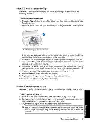 Page 78Solution 3: Move the printer carriage
Solution:If the printer carriage is still stuck, try moving it as described in the
following procedure.
To move the printer carriage
1.Press the Power button to turn off the printer, and then disconnect the power cord
from the printer.
2.Open the printer cover and try to move the print carriage from side to side by hand.
1Print carriage in the access door
If the print carriage does not move, then your printer needs to be serviced. If the
print carriage does move,...