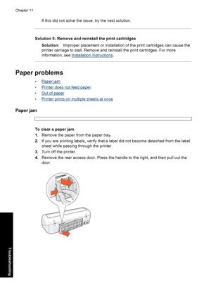 Page 79If this did not solve the issue, try the next solution.
Solution 5: Remove and reinstall the print cartridges
Solution:Improper placement or installation of the print cartridges can cause the
printer carriage to stall. Remove and reinstall the print cartridges. For more
information, see 
Installation instructions.
Paper problems
•Paper jam
•
Printer does not feed paper
•
Out of paper
•
Printer prints on multiple sheets at once
Paper jam
To clear a paper jam
1.Remove the paper from the paper tray.
2.If...