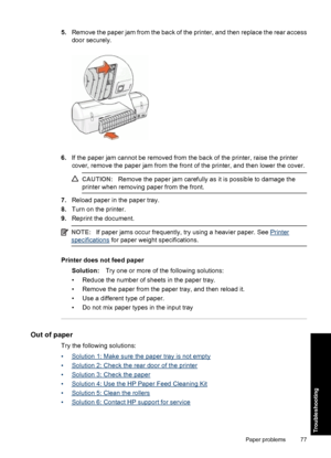 Page 805.Remove the paper jam from the back of the printer, and then replace the rear access
door securely.
6.If the paper jam cannot be removed from the back of the printer, raise the printer
cover, remove the paper jam from the front of the printer, and then lower the cover.
CAUTION:Remove the paper jam carefully as it is possible to damage the
printer when removing paper from the front.
7.Reload paper in the paper tray.
8.Turn on the printer.
9.Reprint the document.
NOTE:If paper jams occur frequently, try...