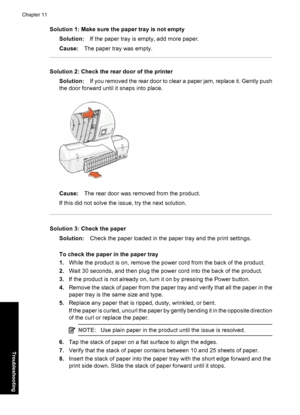 Page 81Solution 1: Make sure the paper tray is not empty
Solution:If the paper tray is empty, add more paper.
Cause:The paper tray was empty.
Solution 2: Check the rear door of the printer
Solution:If you removed the rear door to clear a paper jam, replace it. Gently push
the door forward until it snaps into place.
Cause:The rear door was removed from the product.
If this did not solve the issue, try the next solution.
Solution 3: Check the paper
Solution:Check the paper loaded in the paper tray and the print...