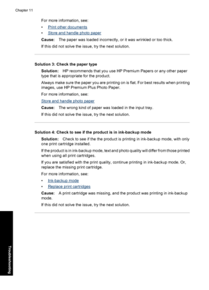 Page 91For more information, see:
•
Print other documents
•
Store and handle photo paper
Cause:The paper was loaded incorrectly, or it was wrinkled or too thick.
If this did not solve the issue, try the next solution.
Solution 3: Check the paper type
Solution:HP recommends that you use HP Premium Papers or any other paper
type that is appropriate for the product.
Always make sure the paper you are printing on is flat. For best results when printing
images, use HP Premium Plus Photo Paper.
For more information,...