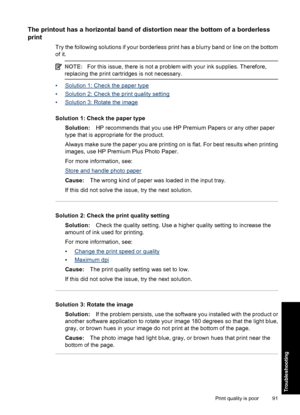 Page 94The printout has a horizontal band of distortion near the bottom of a borderless
print
Try the following solutions if your borderless print has a blurry band or line on the bottom
of it.
NOTE:For this issue, there is not a problem with your ink supplies. Therefore,
replacing the print cartridges is not necessary.
•Solution 1: Check the paper type
•
Solution 2: Check the print quality setting
•
Solution 3: Rotate the image
Solution 1: Check the paper type
Solution:HP recommends that you use HP Premium...