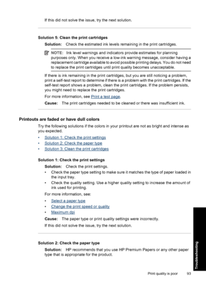 Page 96If this did not solve the issue, try the next solution.
Solution 5: Clean the print cartridges
Solution:Check the estimated ink levels remaining in the print cartridges.
NOTE:Ink level warnings and indicators provide estimates for planning
purposes only. When you receive a low-ink warning message, consider having a
replacement cartridge available to avoid possible printing delays. You do not need
to replace the print cartridges until print quality becomes unacceptable.
If there is ink remaining in the...