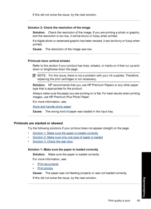 Page 98If this did not solve the issue, try the next solution.
Solution 2: Check the resolution of the image
Solution:Check the resolution of the image. If you are printing a photo or graphic,
and the resolution is too low, it will be blurry or fuzzy when printed.
If a digital photo or rasterized graphic has been resized, it can be blurry or fuzzy when
printed.
Cause:The resolution of the image was low.
Printouts have vertical streaks
Refer to this section if your printout has lines, streaks, or marks on it...