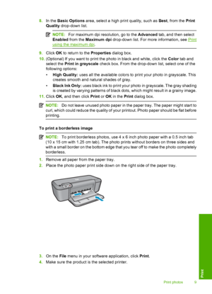 Page 118.In the Basic Options area, select a high print quality, such as Best, from the Print 
Quality  drop-down list.
NOTE:For maximum dpi resolution, go to the Advanced tab, and then select 
Enabled  from the Maximum dpi drop-down list. For more information, see Print
using the maximum dpi.
9.Click OK to return to the Properties dialog box. 
10. (Optional) If you want to print the photo in black and white, click the Color tab and 
select the  Print in grayscale check box. From the drop-down list, select one...