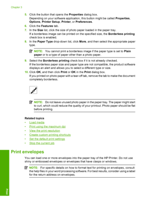 Page 125.Click the button that opens the Properties dialog box. 
Depending on your software application, this button might be called  Properties, 
Options , Printer Setup, Printer, or Preferences. 
6. Click the Features tab. 
7. In the Size list, click the size of photo paper loaded in the paper tray. 
If a borderless image can be printed on the specified size, the  Borderless printing 
check box is enabled. 
8. In the Paper Type drop-down list, click More, and then select the appropriate paper 
type.
NOTE: You...