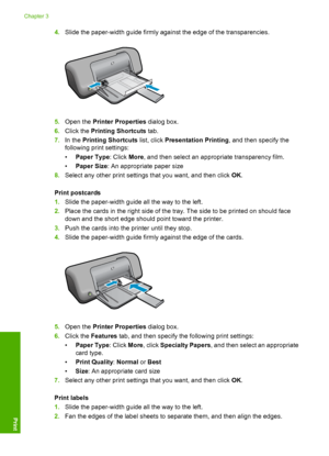 Page 144.Slide the paper-width guide firmly against the edge of the transparencies.
5.Open the Printer Properties dialog box. 
6. Click the Printing Shortcuts tab. 
7. In the Printing Shortcuts list, click Presentation Printing, and then specify the 
following print settings: 
• Paper Type: Click More, and then select an appropriate transparency film. 
• Paper Size: An appropriate paper size 
8. Select any other print settings that you want, and then click OK. 
Print postcards 
1. Slide the paper-width guide...