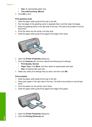 Page 16•Size: An appropriate paper size 
• Two-sided printing: Manual 
8. Click OK to print. 
Print greeting cards 
1. Slide the paper-width guide all the way to the left. 
2. Fan the edges of the greeting cards to separate them, and then align the edges. 
3. Place the greeting cards in the right side of the tray. The side to be printed on should 
face down. 
4. Push the cards into the printer until they stop. 
5. Slide the paper-width guide firmly against the edge of the cards.
6.Open the Printer Properties...