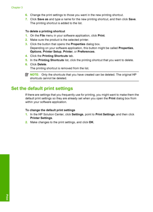 Page 226.Change the print settings to those you want in the new printing shortcut. 
7. Click Save as and type a name for the new printing shortcut, and then click Save. 
The printing shortcut is added to the list. 
To delete a printing shortcut 
1. On the File menu in your software application, click Print. 
2. Make sure the product is the selected printer. 
3. Click the button that opens the Properties dialog box. 
Depending on your software application, this button might be called  Properties, 
Options ,...