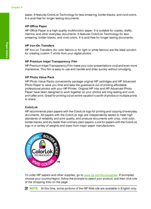 Page 24paper. It features ColorLok Technology for less smearing, bolder blacks, and vivid colors. 
It is acid-free for longer lasting documents. 
HP Office Paper 
HP Office Paper is a high-quality multifunction paper. It is suitable for copies, drafts, 
memos, and other everyday documents. It features ColorLok Technology for less 
smearing, bolder blacks, and vivid colors. It is acid-free for longer lasting documents. 
HP Iron-On Transfers 
HP Iron-on Transfers (for color fabrics or for light or white fabrics)...