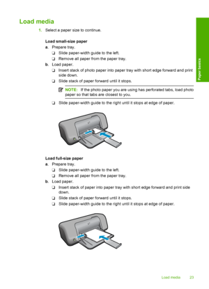 Page 25Load media
1.Select a paper size to continue. 
Load small-size paper 
a . Prepare tray. 
❑ Slide paper-width guide to the left. 
❑ Remove all paper from the paper tray. 
b . Load paper. 
❑ Insert stack of photo paper into paper tray with short edge forward and print 
side down. 
❑ Slide stack of paper forward until it stops.
NOTE: If the photo paper you are using has perforated tabs, load photo 
paper so that tabs are closest to you.
❑ Slide paper-width guide to the right until it stops at edge of...