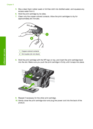 Page 305.Dip a clean foam rubber swab or lint-free cloth into distilled water, and squeeze any 
excess water from it. 
6. Hold the print cartridge by its sides. 
7. Clean only the copper-colored contacts. Allow the print cartridges to dry for 
approximately ten minutes.
1Copper-colored contacts
2Ink nozzles (do not clean)
8. Hold the print cartridge with the HP logo on top, and insert the print cartridge back 
into the slot. Make sure you push the print cartridge in firmly until it snaps into place.
9. Repeat...