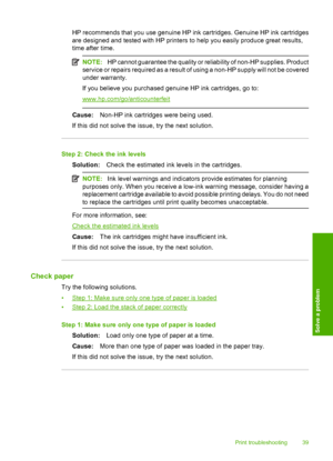 Page 41HP recommends that you use genuine HP ink cartridges. Genuine HP ink cartridges 
are designed and tested with HP printers to help you easily produce great results, 
time after time.
NOTE: HP cannot guarantee the quality or reliability of non-HP supplies. Product 
service or repairs required as a result of  using a non-HP supply will not be covered 
under warranty. 
If you believe you purchased genuine HP ink cartridges, go to:
www.hp.com/go/anticounterfeit
Cause: Non-HP ink cartridges were being used....