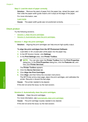 Page 42Step 2: Load the stack of paper correctly 
Solution: Remove the stack of paper from the paper tray, reload the paper, and 
then slide the paper-width guide inward until it stops at the edge of the paper. 
For more information, see:
Load media 
Cause: The paper-width guide was not positioned correctly.
Check product
Try the following solutions. 
•Solution 1: Align the print cartridges 
•Solution 2: Automatically clean the print cartridges. 
Solution 1: Align th e print cartridges 
Solution: Aligning the...