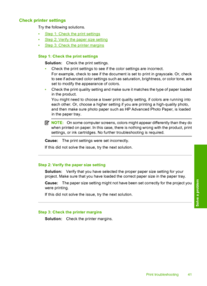 Page 43Check printer settings
Try the following solutions. 
•Step 1: Check the print settings 
•Step 2: Verify the paper size setting 
•Step 3: Check the printer margins 
Step 1: Check the print settings 
Solution: Check the print settings. 
• Check the print settings to see if the color settings are incorrect. 
For example, check to see if  the document is set to print in grayscale. Or, check 
to see if advanced color settings such as saturation, brightness, or color tone, are
set to modify the appearance of...