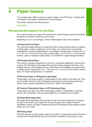 Page 234 Paper basics
You can load many different types and sizes of paper in the HP Printer, including letter 
or A4 paper, photo paper, transparencies, and envelopes. 
This section contains the following topics:
Load media
Recommended papers for printing
If you want the best print quality, HP reco mmends using HP papers that are specifically 
designed for the type of project you are printing. 
Depending on your country/region, some of these papers might not be available. 
HP Advanced Photo Paper 
This thick...