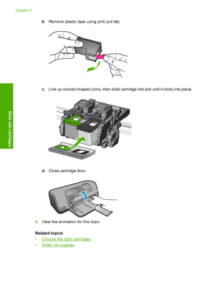 Page 32b. Remove plastic tape using pink pull tab.
c. Line up colored shaped icons, then slide cartridge into slot until it clicks into place.
d. Close cartridge door.
4.View the animation for this topic. 
Related topics 
•Choose the right cartridges 
•Order ink supplies
Chapter 5 
30 Work with cartridges
Work with cartridges
 