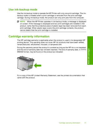 Page 33Use ink-backup mode
Use the ink-backup mode to operate the HP Printer with only one print cartridge. The ink- 
backup mode is initiated when a print cartridge is removed from the print cartridge 
carriage. During ink-backup mode, the product can only print jobs from the computer.
NOTE: When the HP Printer operates in ink-backup mode, a message is displayed 
on screen. If the message is displayed and two print cartridges are installed in the
product, verify that the protective piece of plastic tape has...