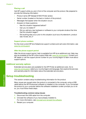 Page 36Placing a call 
Call HP support while you are in front of the computer and the product. Be prepared to 
provide the following information: 
• Product name (HP Deskjet D1600 Printer series) 
• Serial number (located on the back or bottom of the product) 
• Messages that appear when the situation occurs 
• Answers to these questions: 
◦ Has this situation happened before? 
◦ Can you re-create it? 
◦ Did you add any new hardware or software to your computer at about the time 
that this situation began? 
◦...
