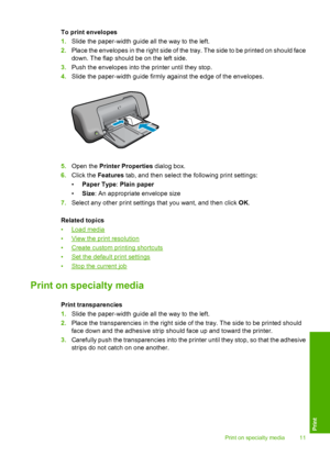 Page 13To print envelopes 
1. Slide the paper-width guide all the way to the left. 
2. Place the envelopes in the right side of the tray. The side to be printed on should face 
down. The flap should be on the left side. 
3. Push the envelopes into the printer until they stop. 
4. Slide the paper-width guide firmly against the edge of the envelopes.
5.Open the Printer Properties dialog box. 
6. Click the Features tab, and then select the following print settings: 
• Paper Type: Plain paper 
• Size: An...