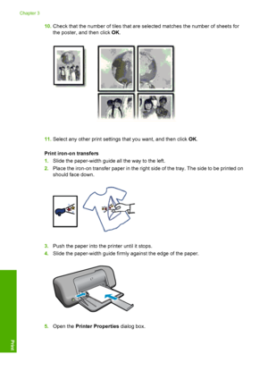 Page 1810.Check that the number of tiles that are selected matches the number of sheets for 
the poster, and then click  OK.
11.Select any other print settings that you want, and then click OK. 
Print iron-o n transfers 
1. Slide the paper-width guide all the way to the left. 
2. Place the iron-on transfer paper in the right side of the tray. The side to be printed on 
should face down.
3. Push the paper into the printer until it stops. 
4. Slide the paper-width guide firmly against the edge of the paper....