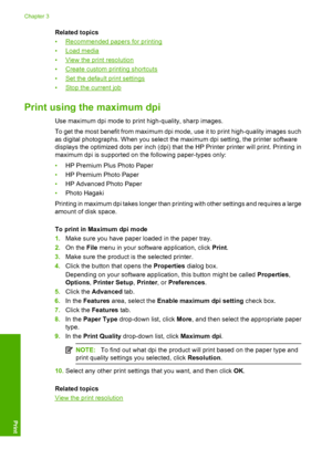 Page 20Related topics 
•Recommended papers for printing
•Load media 
•View the print resolution 
•Create custom printing shortcuts
•Set the default  print settings 
•Stop the current job
Print using the maximum dpi
Use maximum dpi mode to print high-quality, sharp images. 
To get the most benefit from maximum dpi mode, use it to print high-quality images such 
as digital photographs. When you select the maximum dpi setting, the printer software
displays the optimized dots per inch (dpi) that  the HP Printer...