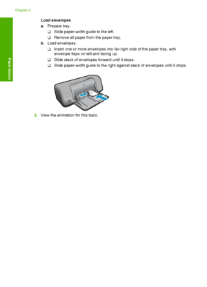 Page 26Load envelopes 
a . Prepare tray. 
❑ Slide paper-width guide to the left. 
❑ Remove all paper from the paper tray. 
b . Load envelopes. 
❑ Insert one or more envelopes into far-right side of the paper tray, with 
envelope flaps on left and facing up. 
❑ Slide stack of envelopes forward until it stops. 
❑ Slide paper-width guide to the right against stack of envelopes until it stops.
2. View the animation for this topic.
Chapter 4 
24 Paper basics
Paper basics
 
