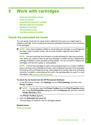 Page 275 Work with cartridges
•Check the estimated ink levels 
•Order ink supplies
•Automatically clean print cartridges
•Manually clean print cartridges 
•Replace the cartridges 
•Use ink-backup mode
•Cartridge warranty information
Check the estimated ink levels
You can easily check the ink supply level to determine how soon you might need to 
replace a cartridge. The ink supply level shows an estimate of the amount of ink remaining 
in the cartridges.
NOTE: If you have installed a refilled or remanufactured...