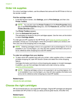 Page 28Order ink supplies
For a list of cartridge numbers, use the software that came with the HP Printer to find out 
the reorder number. 
Find the cartridge number 
1. In the HP Solution Center, click Settings, point to Print Settings, and then click 
Printer Toolbox .
NOTE:You can also open the Printer Toolbox from the Print Properties dialog 
box. In the  Print Properties dialog box, click the Features tab, and then click the 
Printer Services  button.
The Printer Toolbox appears. 
2. Click the Estimated...