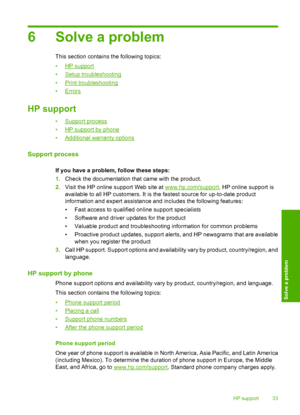 Page 356 Solve a problem
This section contains the following topics: 
•HP support 
•Setup troubleshooting 
•Print troubleshooting 
•Errors
HP support
•Support process 
•HP support by phone 
•Additional warranty options
Support process
If you have a problem, follow these steps: 
1. Check the documentation that came with the product. 
2. Visit the HP online support Web site at www.hp.com/support. HP online support is 
available to all HP customers. It is  the fastest source for up-to-date product 
information and...